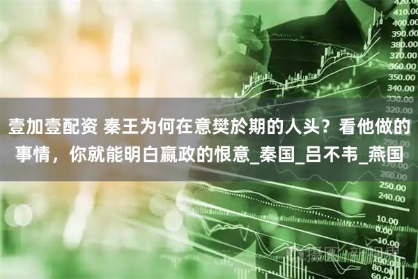 壹加壹配资 秦王为何在意樊於期的人头？看他做的事情，你就能明白嬴政的恨意_秦国_吕不韦_燕国