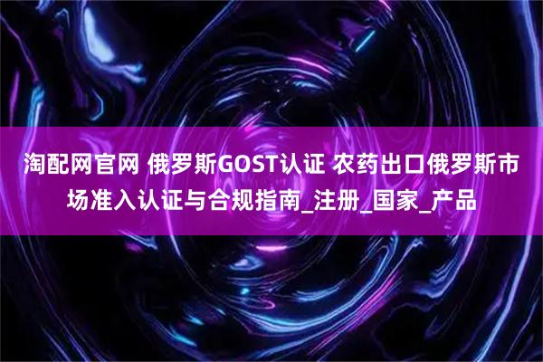 淘配网官网 俄罗斯GOST认证 农药出口俄罗斯市场准入认证与合规指南_注册_国家_产品