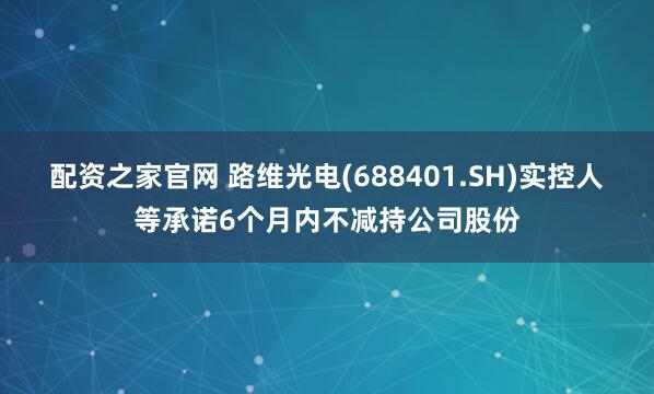配资之家官网 路维光电(688401.SH)实控人等承诺6个月内不减持公司股份