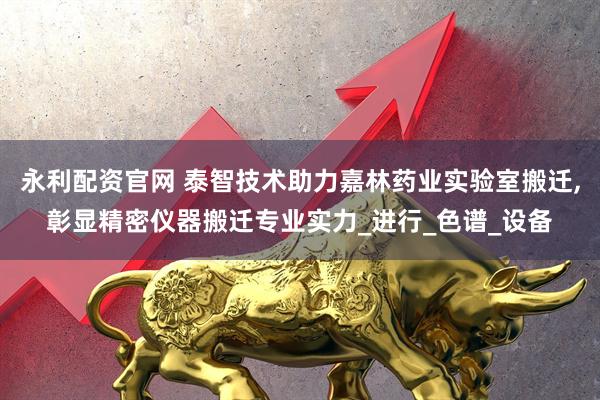 永利配资官网 泰智技术助力嘉林药业实验室搬迁,彰显精密仪器搬迁专业实力_进行_色谱_设备