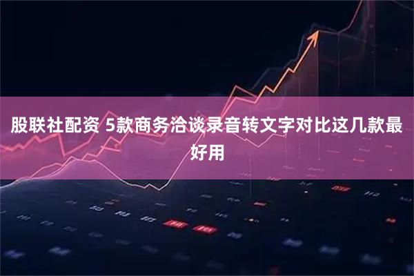 股联社配资 5款商务洽谈录音转文字对比这几款最好用