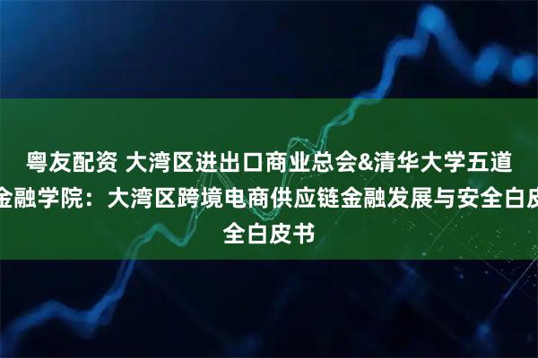 粤友配资 大湾区进出口商业总会&清华大学五道口金融学院：大湾区跨境电商供应链金融发展与安全白皮书