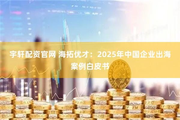 宇轩配资官网 海拓优才：2025年中国企业出海案例白皮书
